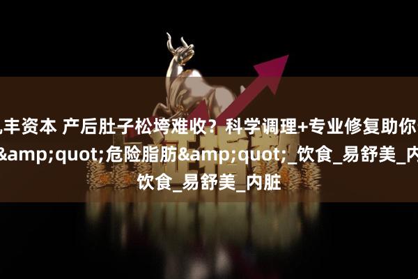 凯丰资本 产后肚子松垮难收？科学调理+专业修复助你告别&quot;危险脂肪&quot;_饮食_易舒美_内脏