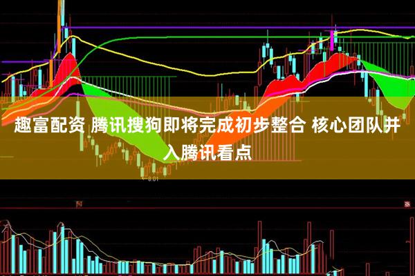 趣富配资 腾讯搜狗即将完成初步整合 核心团队并入腾讯看点