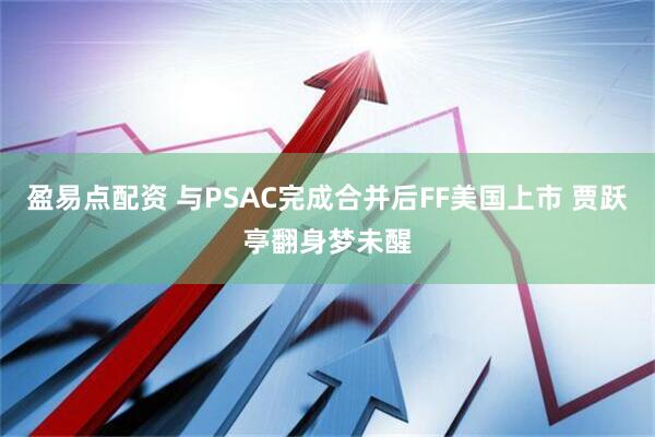 盈易点配资 与PSAC完成合并后FF美国上市 贾跃亭翻身梦未醒