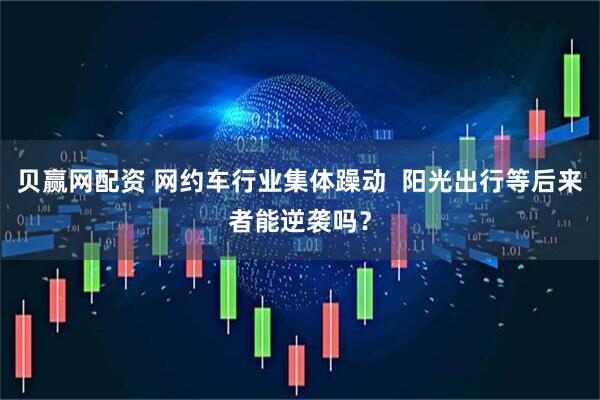 贝赢网配资 网约车行业集体躁动  阳光出行等后来者能逆袭吗？