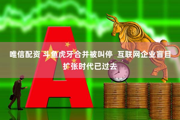 唯信配资 斗鱼虎牙合并被叫停  互联网企业盲目扩张时代已过去