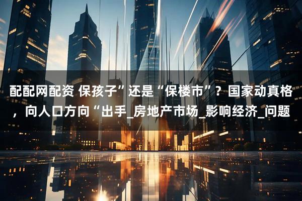 配配网配资 保孩子”还是“保楼市”？国家动真格，向人口方向“出手_房地产市场_影响经济_问题