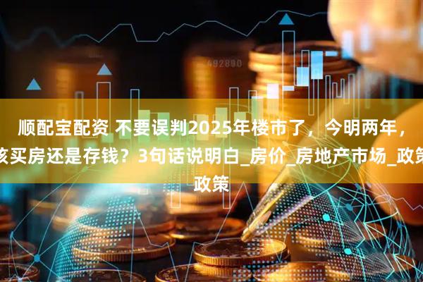 顺配宝配资 不要误判2025年楼市了，今明两年，该买房还是存钱？3句话说明白_房价_房地产市场_政策