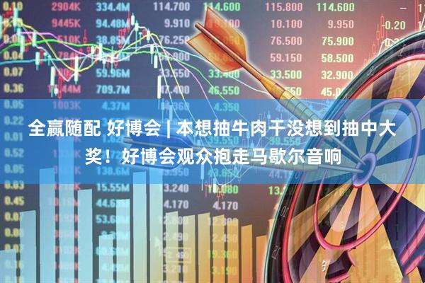 全赢随配 好博会 | 本想抽牛肉干没想到抽中大奖！好博会观众抱走马歇尔音响