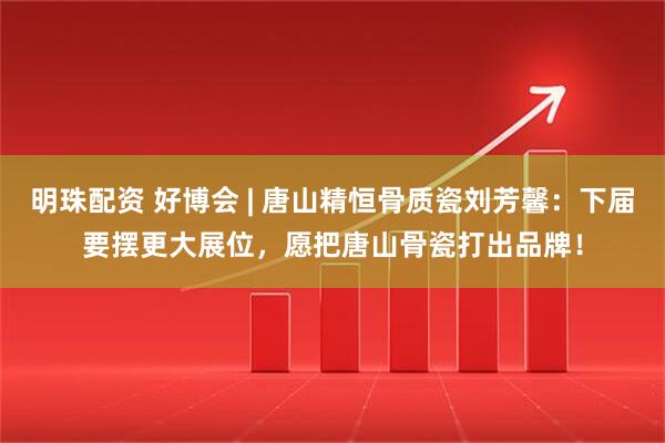 明珠配资 好博会 | 唐山精恒骨质瓷刘芳馨：下届要摆更大展位，愿把唐山骨瓷打出品牌！