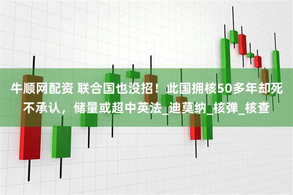 牛顺网配资 联合国也没招！此国拥核50多年却死不承认，储量或超中英法_迪莫纳_核弹_核查