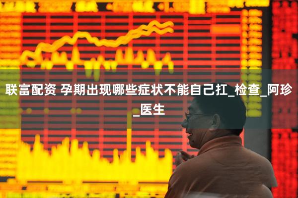 联富配资 孕期出现哪些症状不能自己扛_检查_阿珍_医生