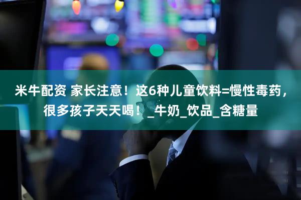 米牛配资 家长注意！这6种儿童饮料=慢性毒药，很多孩子天天喝！_牛奶_饮品_含糖量