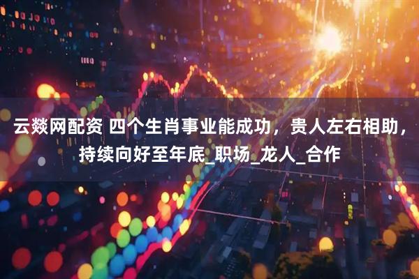 云燚网配资 四个生肖事业能成功，贵人左右相助，持续向好至年底_职场_龙人_合作