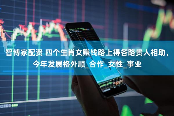 智博家配资 四个生肖女赚钱路上得各路贵人相助，今年发展格外顺_合作_女性_事业