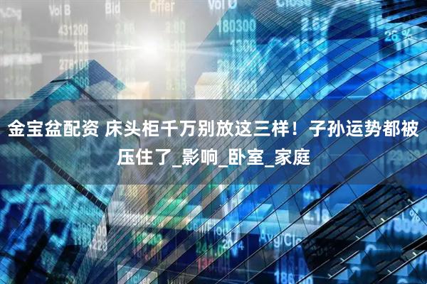 金宝盆配资 床头柜千万别放这三样！子孙运势都被压住了_影响_卧室_家庭