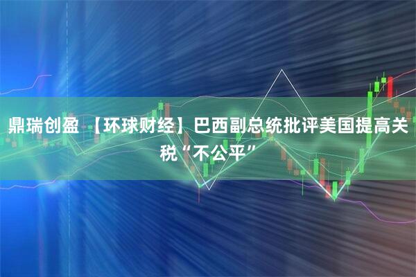 鼎瑞创盈 【环球财经】巴西副总统批评美国提高关税“不公平”