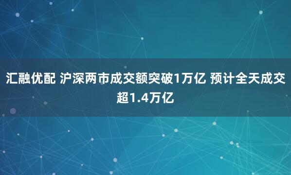 汇融优配 沪深两市成交额突破1万亿 预计全天成交超1.4万亿