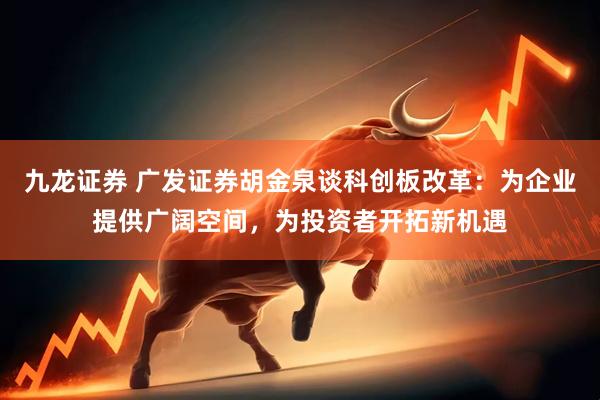 九龙证券 广发证券胡金泉谈科创板改革：为企业提供广阔空间，为投资者开拓新机遇