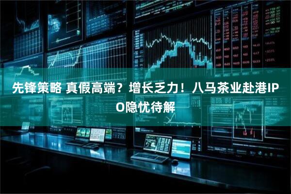先锋策略 真假高端？增长乏力！八马茶业赴港IPO隐忧待解