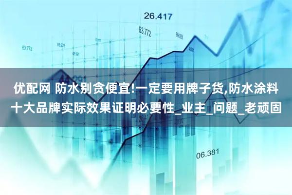 优配网 防水别贪便宜!一定要用牌子货,防水涂料十大品牌实际效果证明必要性_业主_问题_老顽固