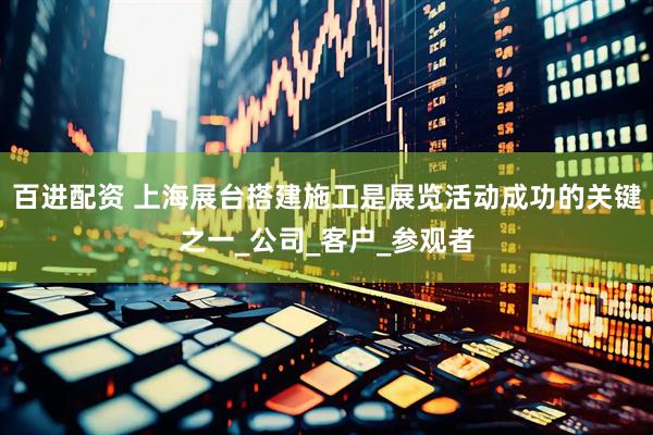 百进配资 上海展台搭建施工是展览活动成功的关键之一_公司_客户_参观者
