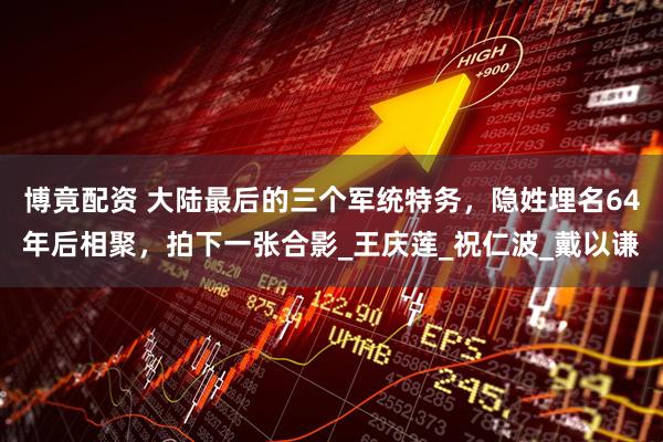 博竟配资 大陆最后的三个军统特务，隐姓埋名64年后相聚，拍下一张合影_王庆莲_祝仁波_戴以谦