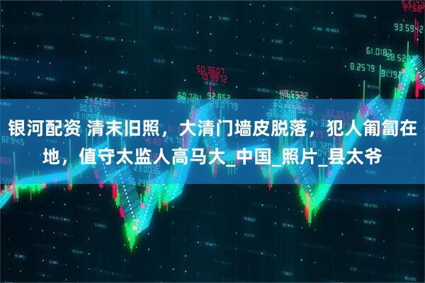 银河配资 清末旧照，大清门墙皮脱落，犯人匍匐在地，值守太监人高马大_中国_照片_县太爷