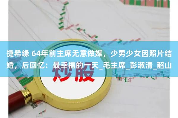 捷希缘 64年前主席无意做媒，少男少女因照片结婚，后回忆：最幸福的一天_毛主席_彭淑清_韶山