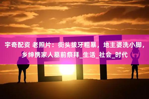 宇奇配资 老照片：街头拔牙粗暴，地主婆洗小脚，乡绅携家人墓前祭拜_生活_社会_时代