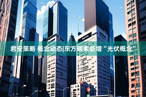 君安策略 概念动态|东方碳素新增“光伏概念”