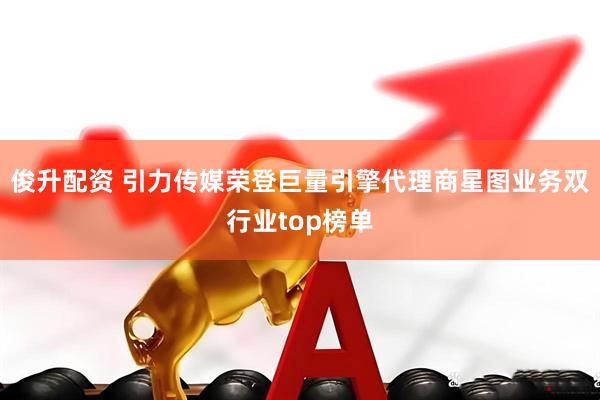 俊升配资 引力传媒荣登巨量引擎代理商星图业务双行业top榜单