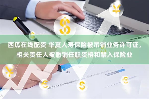 西瓜在线配资 华夏人寿保险被吊销业务许可证，相关责任人被撤销任职资格和禁入保险业