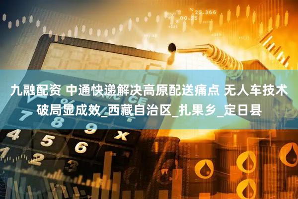 九融配资 中通快递解决高原配送痛点 无人车技术破局显成效_西藏自治区_扎果乡_定日县