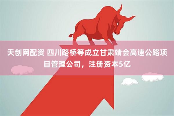 天创网配资 四川路桥等成立甘肃靖会高速公路项目管理公司，注册资本5亿