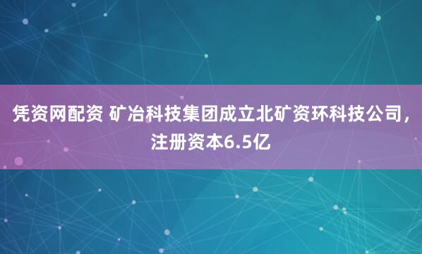 凭资网配资 矿冶科技集团成立北矿资环科技公司，注册资本6.5亿