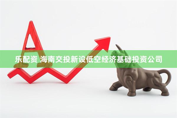 乐配资 海南交投新设低空经济基础投资公司