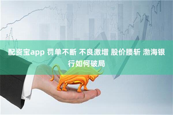 配资宝app 罚单不断 不良激增 股价腰斩 渤海银行如何破局