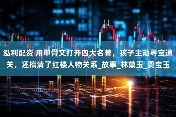 泓利配资 用甲骨文打开四大名著，孩子主动寻宝通关，还搞清了红楼人物关系_故事_林黛玉_贾宝玉