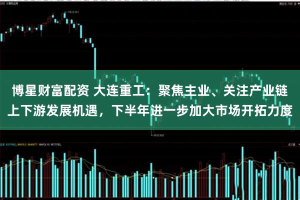 博星财富配资 大连重工：聚焦主业、关注产业链上下游发展机遇，下半年进一步加大市场开拓力度