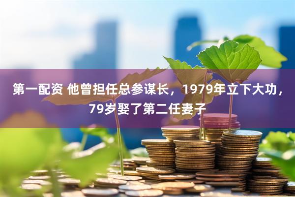 第一配资 他曾担任总参谋长，1979年立下大功，79岁娶了第二任妻子