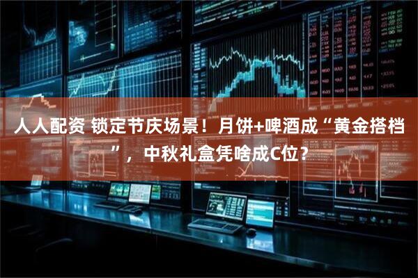 人人配资 锁定节庆场景！月饼+啤酒成“黄金搭档”，中秋礼盒凭啥成C位？