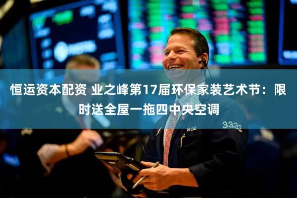恒运资本配资 业之峰第17届环保家装艺术节：限时送全屋一拖四中央空调
