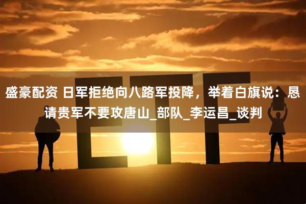 盛豪配资 日军拒绝向八路军投降,举着白旗说:恳请贵军不要攻唐山_部队_李运昌_谈判