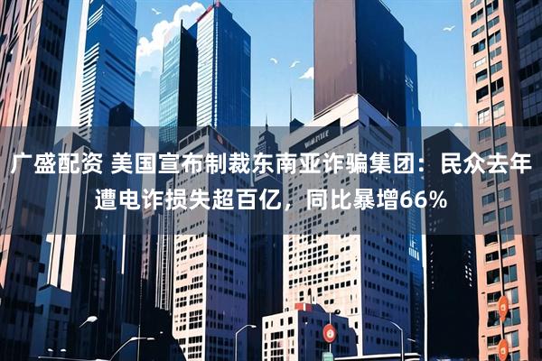 广盛配资 美国宣布制裁东南亚诈骗集团：民众去年遭电诈损失超百亿，同比暴增66%