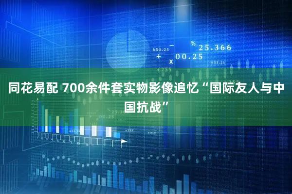 同花易配 700余件套实物影像追忆“国际友人与中国抗战”