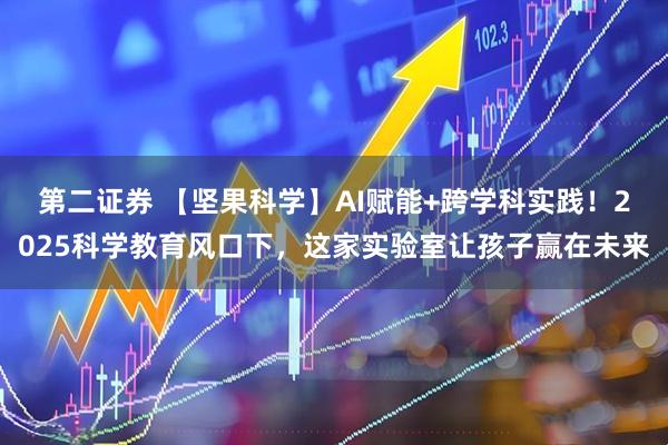 第二证券 【坚果科学】AI赋能+跨学科实践！2025科学教育风口下，这家实验室让孩子赢在未来