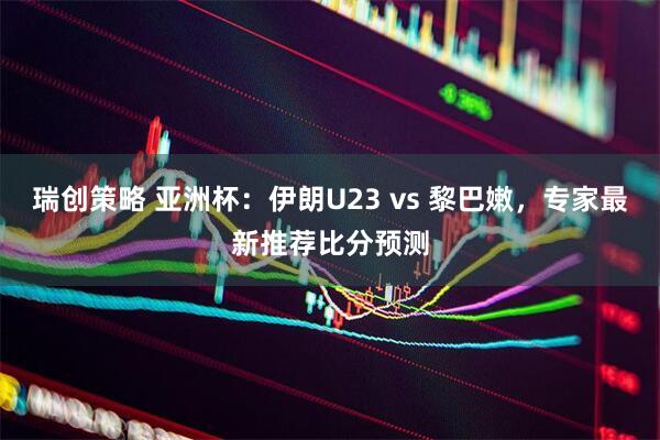 瑞创策略 亚洲杯：伊朗U23 vs 黎巴嫩，专家最新推荐比分预测